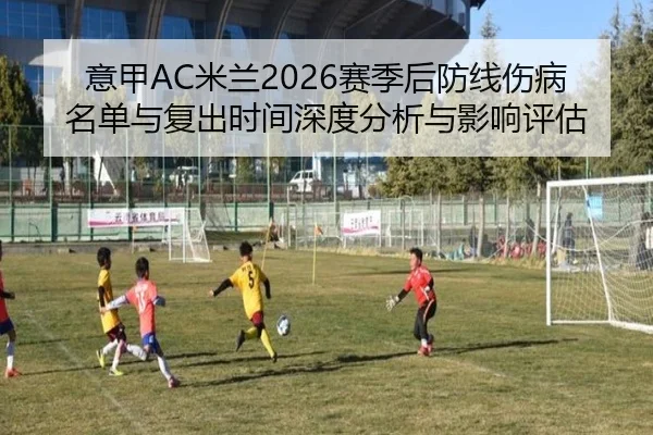 意甲AC米兰2026赛季后防线伤病名单与复出时间深度分析与影响评估
