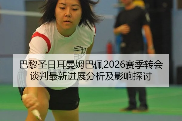 巴黎圣日耳曼姆巴佩2026赛季转会谈判最新进展分析及影响探讨